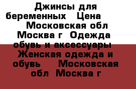 Джинсы для беременных › Цена ­ 2 500 - Московская обл., Москва г. Одежда, обувь и аксессуары » Женская одежда и обувь   . Московская обл.,Москва г.